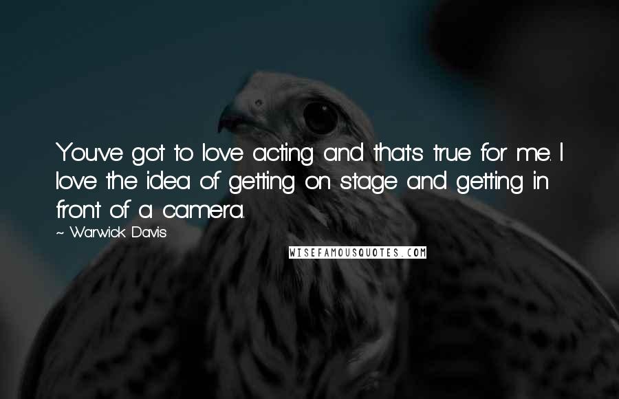 Warwick Davis Quotes: You've got to love acting and that's true for me. I love the idea of getting on stage and getting in front of a camera.