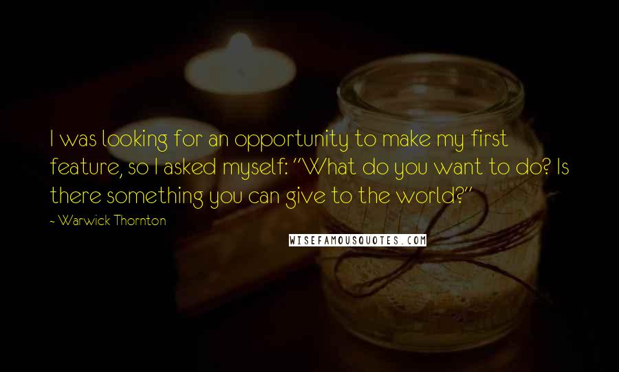 Warwick Thornton Quotes: I was looking for an opportunity to make my first feature, so I asked myself: "What do you want to do? Is there something you can give to the world?"