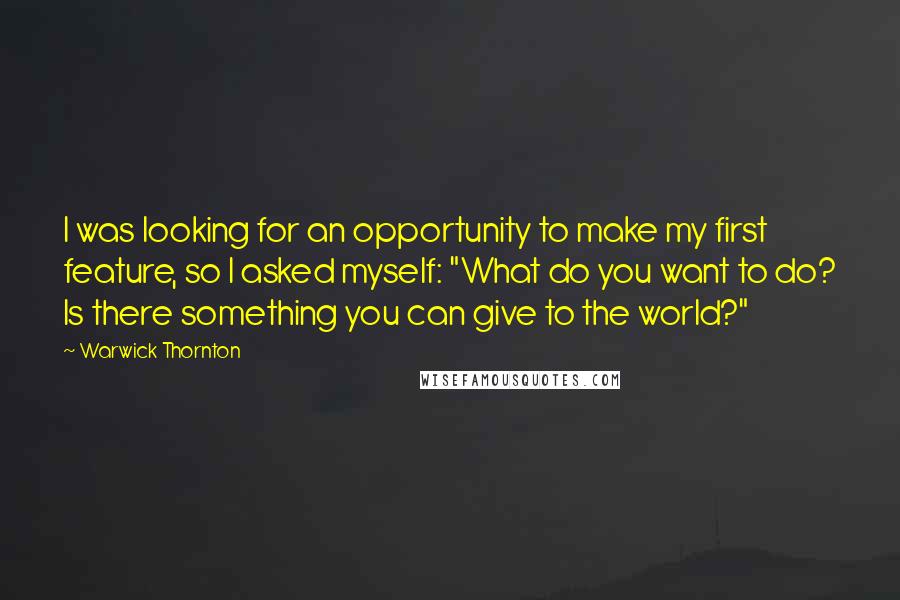 Warwick Thornton Quotes: I was looking for an opportunity to make my first feature, so I asked myself: "What do you want to do? Is there something you can give to the world?"