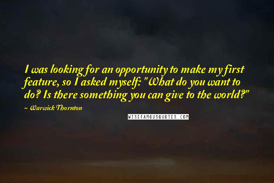 Warwick Thornton Quotes: I was looking for an opportunity to make my first feature, so I asked myself: "What do you want to do? Is there something you can give to the world?"