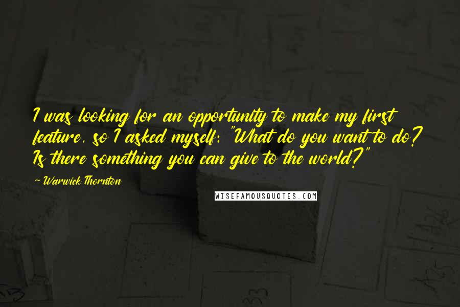Warwick Thornton Quotes: I was looking for an opportunity to make my first feature, so I asked myself: "What do you want to do? Is there something you can give to the world?"