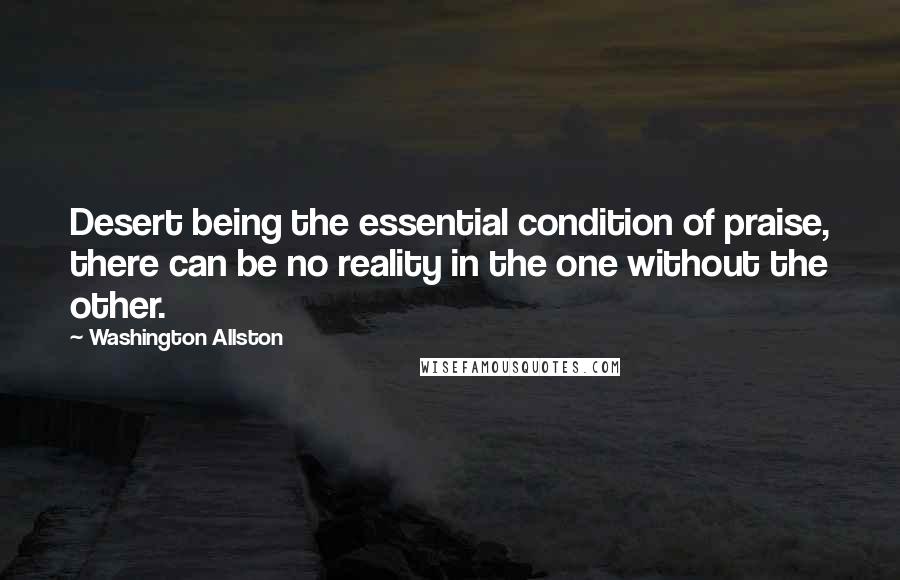 Washington Allston Quotes: Desert being the essential condition of praise, there can be no reality in the one without the other.