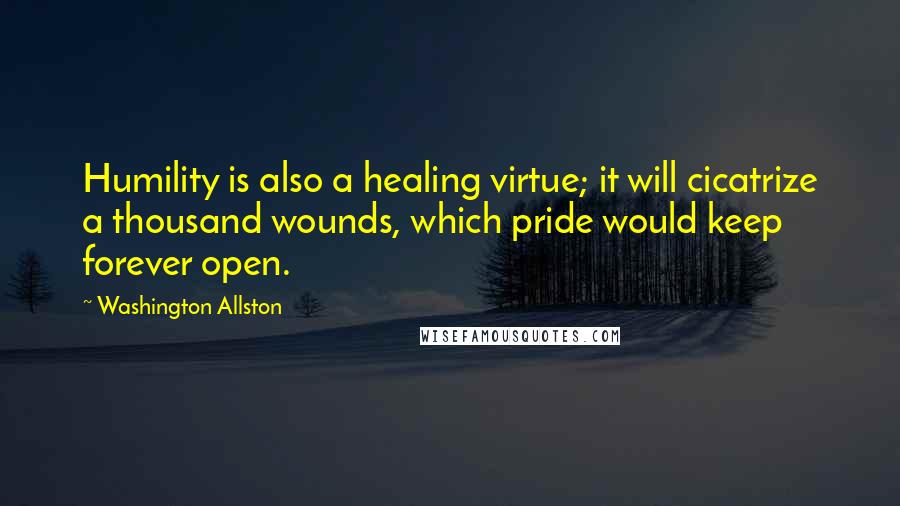 Washington Allston Quotes: Humility is also a healing virtue; it will cicatrize a thousand wounds, which pride would keep forever open.