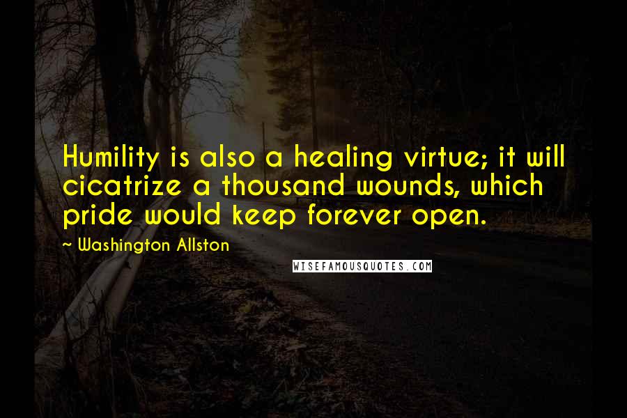 Washington Allston Quotes: Humility is also a healing virtue; it will cicatrize a thousand wounds, which pride would keep forever open.