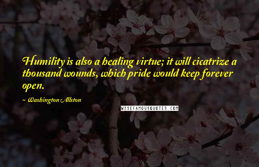 Washington Allston Quotes: Humility is also a healing virtue; it will cicatrize a thousand wounds, which pride would keep forever open.