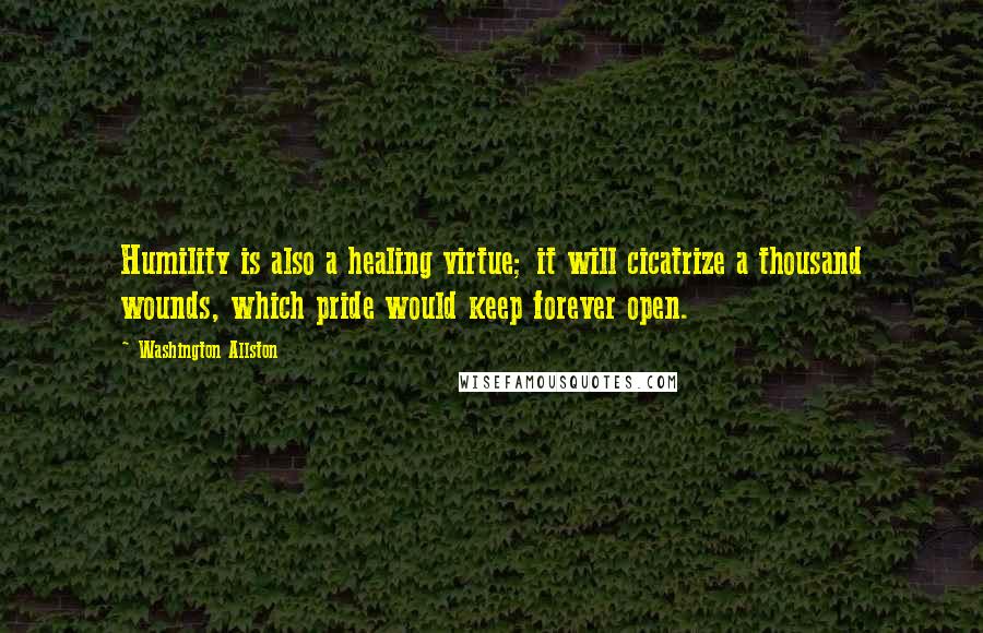 Washington Allston Quotes: Humility is also a healing virtue; it will cicatrize a thousand wounds, which pride would keep forever open.