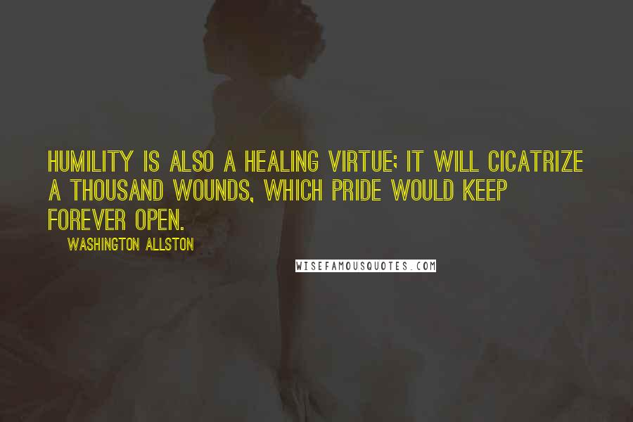 Washington Allston Quotes: Humility is also a healing virtue; it will cicatrize a thousand wounds, which pride would keep forever open.