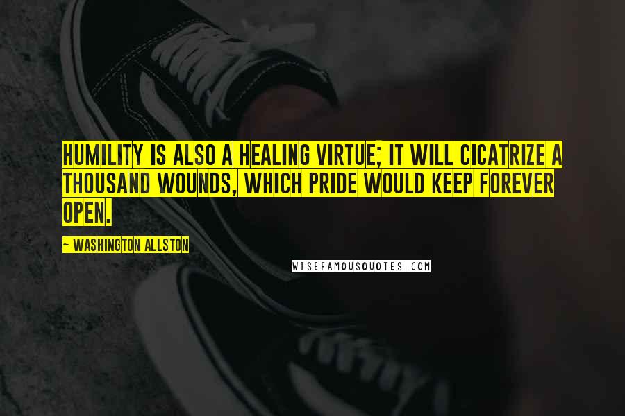 Washington Allston Quotes: Humility is also a healing virtue; it will cicatrize a thousand wounds, which pride would keep forever open.