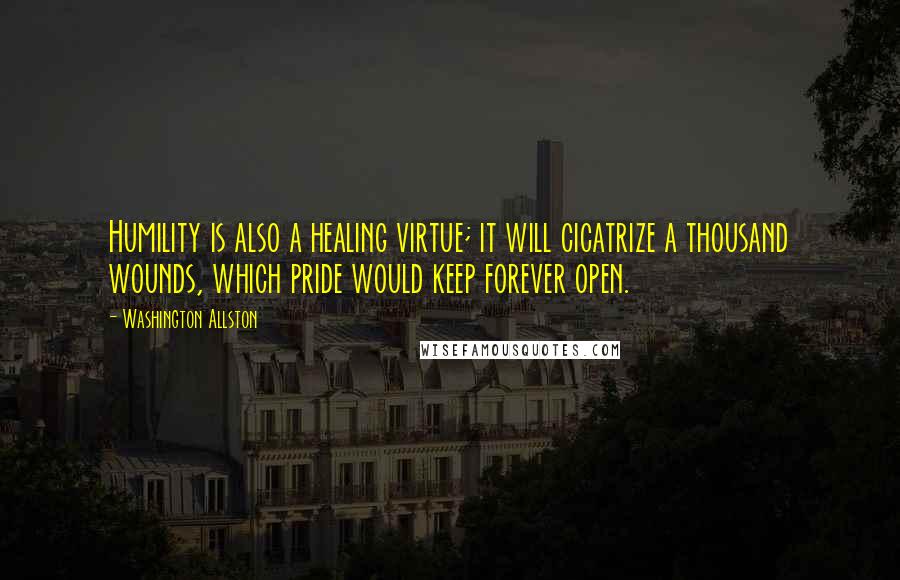 Washington Allston Quotes: Humility is also a healing virtue; it will cicatrize a thousand wounds, which pride would keep forever open.