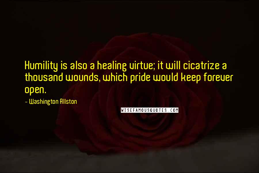 Washington Allston Quotes: Humility is also a healing virtue; it will cicatrize a thousand wounds, which pride would keep forever open.