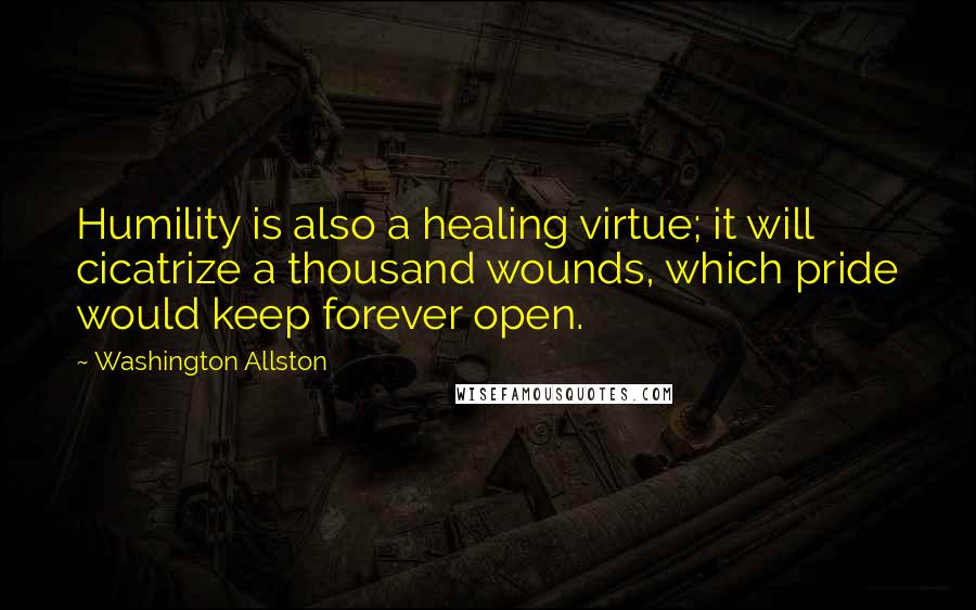 Washington Allston Quotes: Humility is also a healing virtue; it will cicatrize a thousand wounds, which pride would keep forever open.