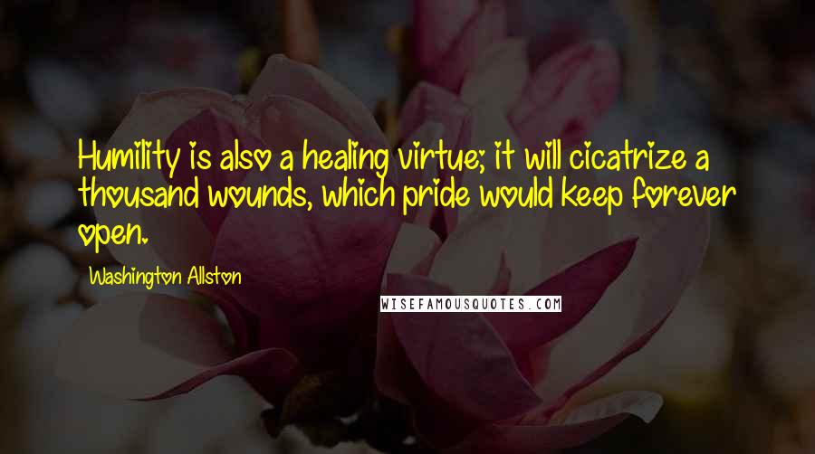 Washington Allston Quotes: Humility is also a healing virtue; it will cicatrize a thousand wounds, which pride would keep forever open.