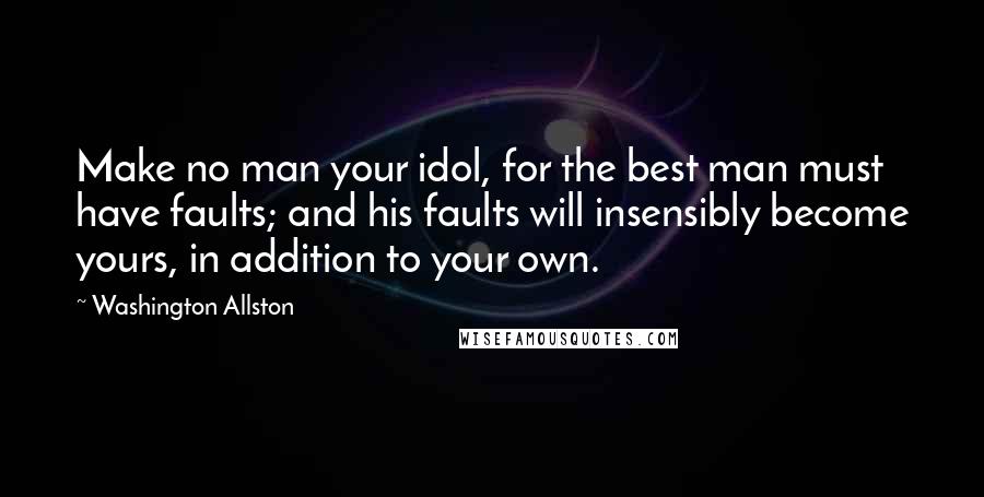 Washington Allston Quotes: Make no man your idol, for the best man must have faults; and his faults will insensibly become yours, in addition to your own.