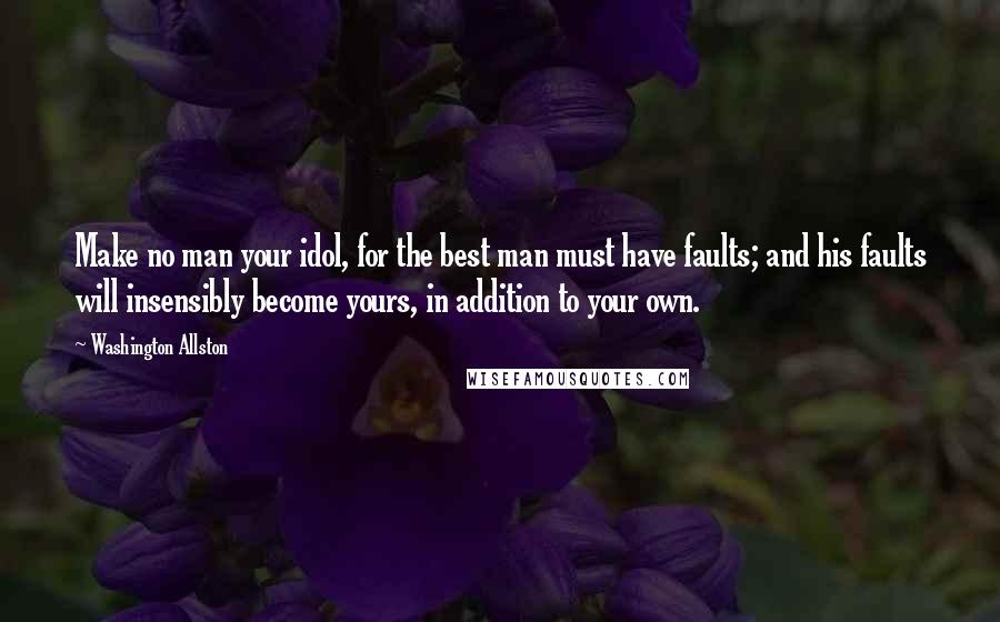 Washington Allston Quotes: Make no man your idol, for the best man must have faults; and his faults will insensibly become yours, in addition to your own.