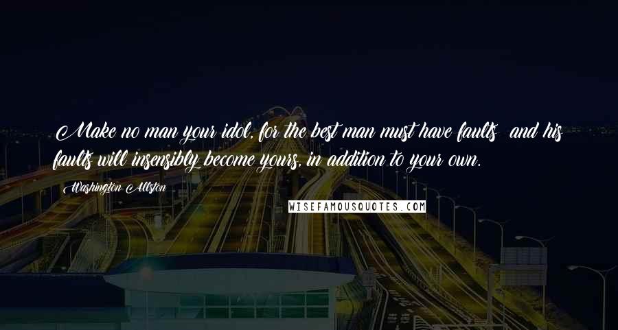 Washington Allston Quotes: Make no man your idol, for the best man must have faults; and his faults will insensibly become yours, in addition to your own.