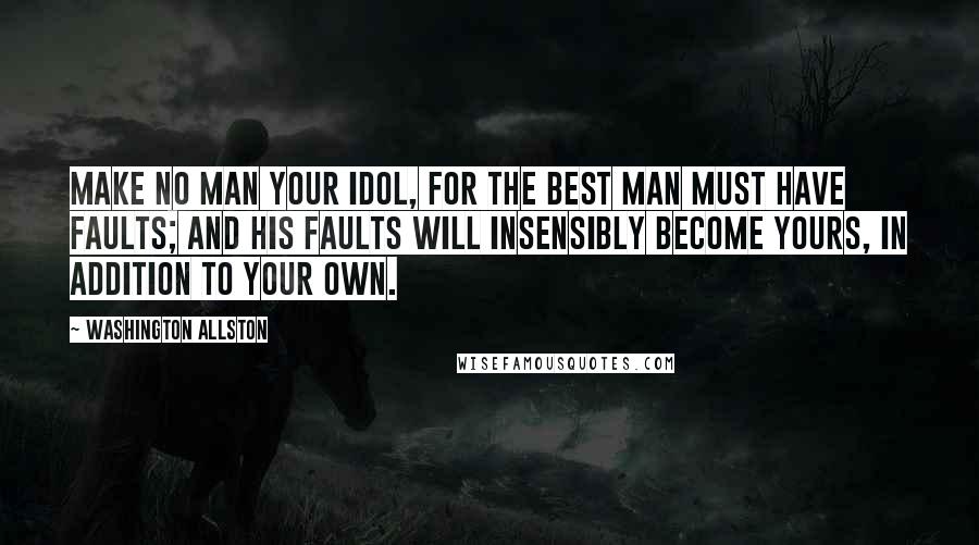 Washington Allston Quotes: Make no man your idol, for the best man must have faults; and his faults will insensibly become yours, in addition to your own.