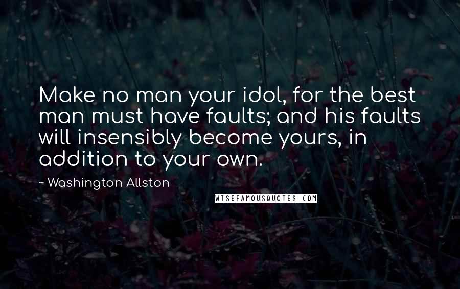 Washington Allston Quotes: Make no man your idol, for the best man must have faults; and his faults will insensibly become yours, in addition to your own.