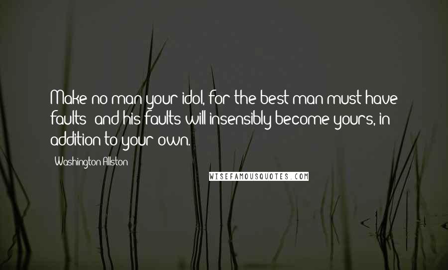 Washington Allston Quotes: Make no man your idol, for the best man must have faults; and his faults will insensibly become yours, in addition to your own.