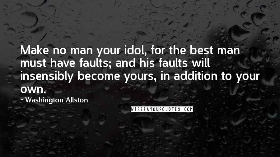 Washington Allston Quotes: Make no man your idol, for the best man must have faults; and his faults will insensibly become yours, in addition to your own.