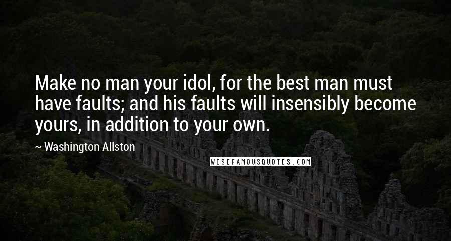 Washington Allston Quotes: Make no man your idol, for the best man must have faults; and his faults will insensibly become yours, in addition to your own.