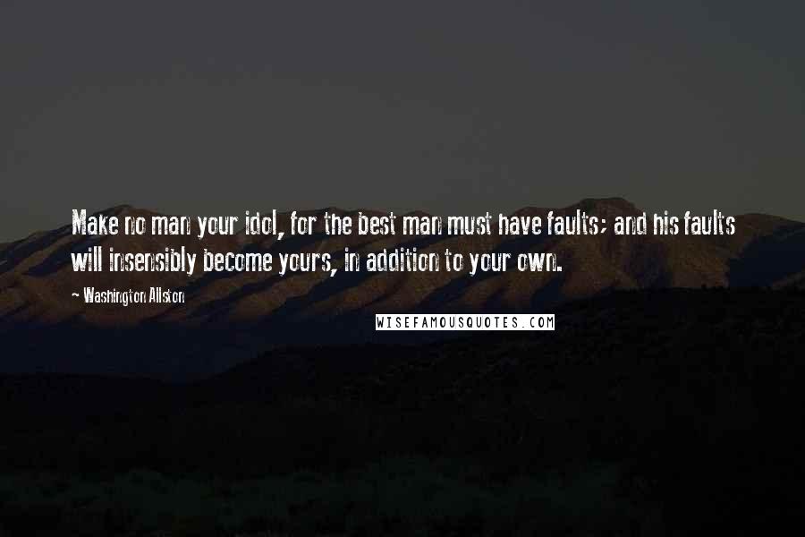 Washington Allston Quotes: Make no man your idol, for the best man must have faults; and his faults will insensibly become yours, in addition to your own.