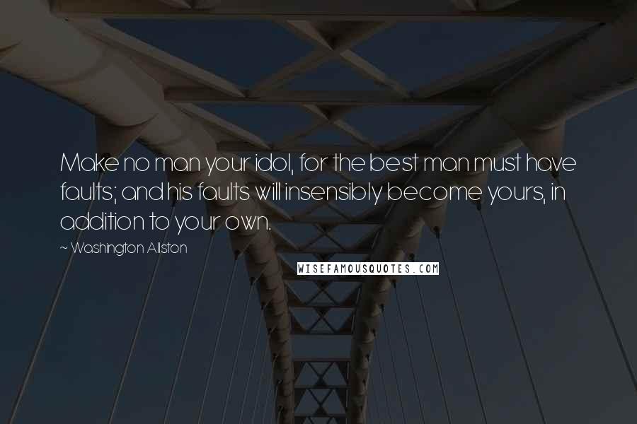 Washington Allston Quotes: Make no man your idol, for the best man must have faults; and his faults will insensibly become yours, in addition to your own.