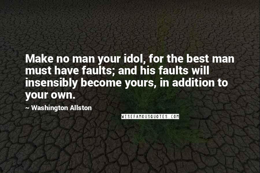 Washington Allston Quotes: Make no man your idol, for the best man must have faults; and his faults will insensibly become yours, in addition to your own.