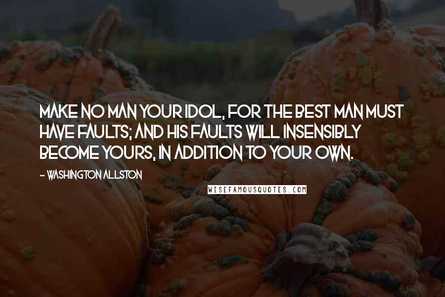 Washington Allston Quotes: Make no man your idol, for the best man must have faults; and his faults will insensibly become yours, in addition to your own.