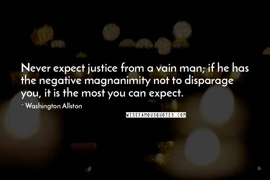 Washington Allston Quotes: Never expect justice from a vain man; if he has the negative magnanimity not to disparage you, it is the most you can expect.