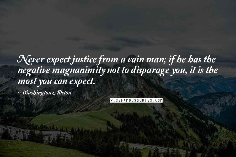 Washington Allston Quotes: Never expect justice from a vain man; if he has the negative magnanimity not to disparage you, it is the most you can expect.