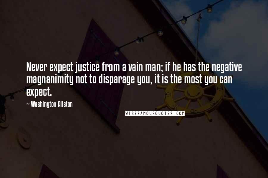 Washington Allston Quotes: Never expect justice from a vain man; if he has the negative magnanimity not to disparage you, it is the most you can expect.