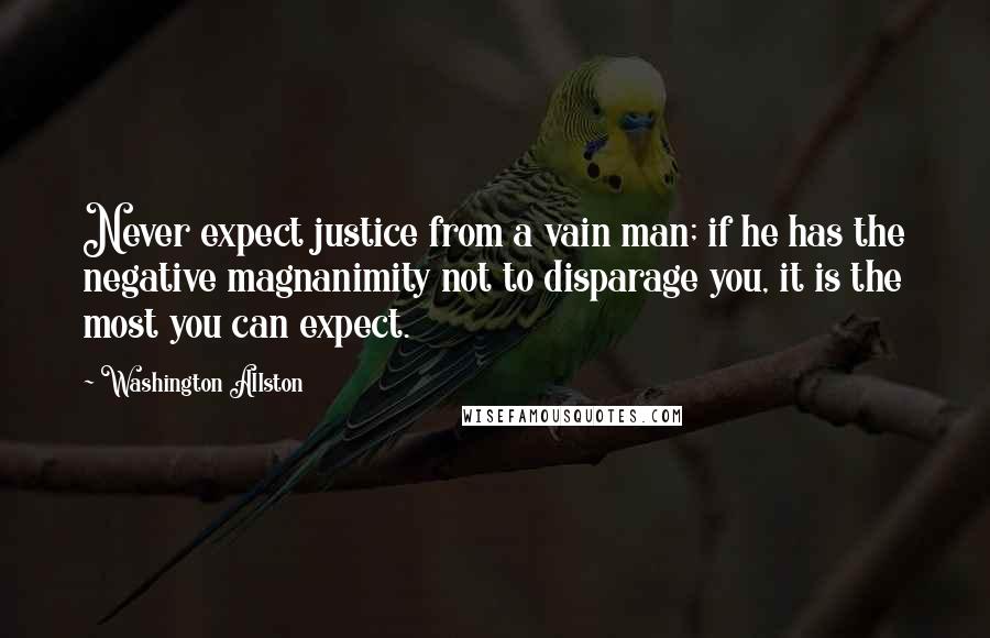 Washington Allston Quotes: Never expect justice from a vain man; if he has the negative magnanimity not to disparage you, it is the most you can expect.