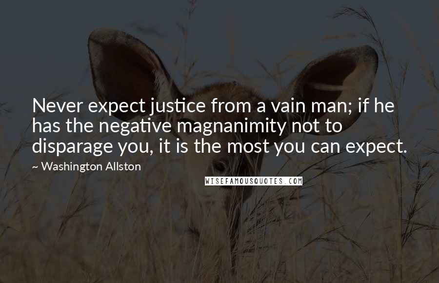 Washington Allston Quotes: Never expect justice from a vain man; if he has the negative magnanimity not to disparage you, it is the most you can expect.