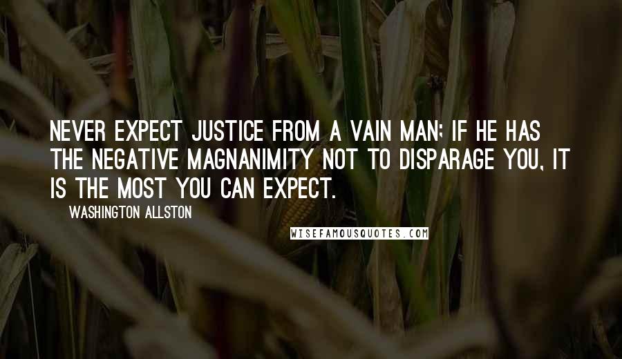 Washington Allston Quotes: Never expect justice from a vain man; if he has the negative magnanimity not to disparage you, it is the most you can expect.