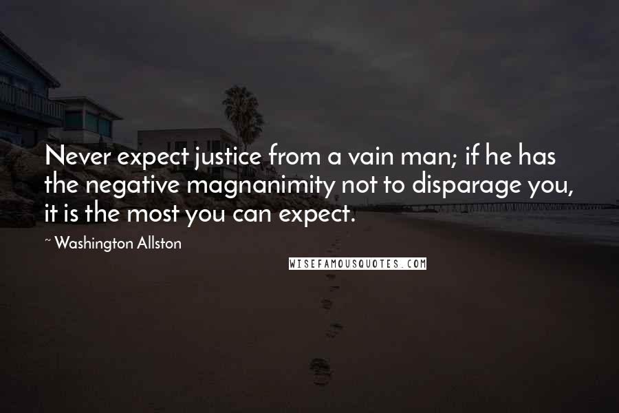 Washington Allston Quotes: Never expect justice from a vain man; if he has the negative magnanimity not to disparage you, it is the most you can expect.