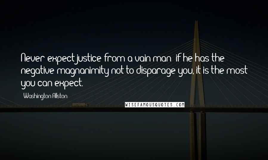 Washington Allston Quotes: Never expect justice from a vain man; if he has the negative magnanimity not to disparage you, it is the most you can expect.