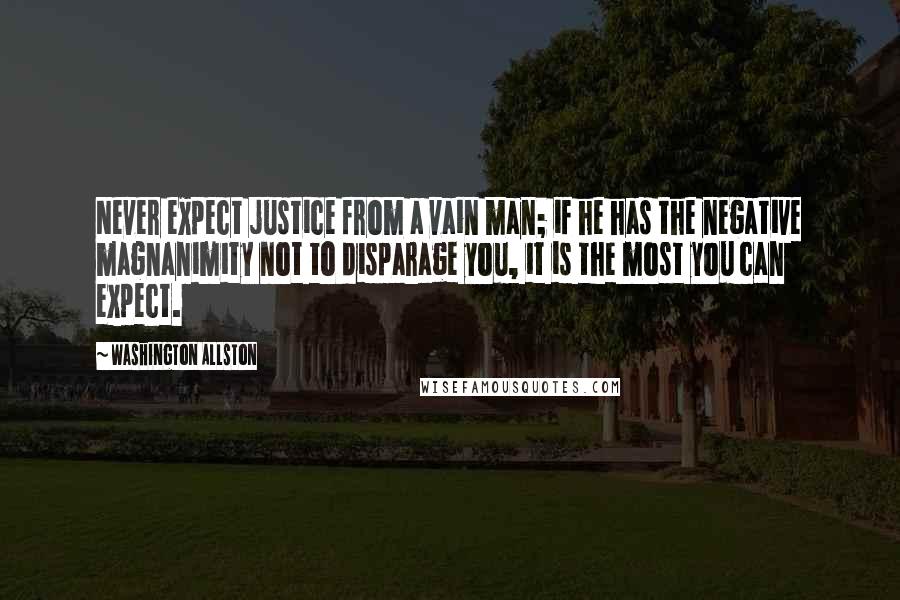 Washington Allston Quotes: Never expect justice from a vain man; if he has the negative magnanimity not to disparage you, it is the most you can expect.