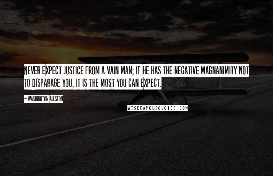 Washington Allston Quotes: Never expect justice from a vain man; if he has the negative magnanimity not to disparage you, it is the most you can expect.