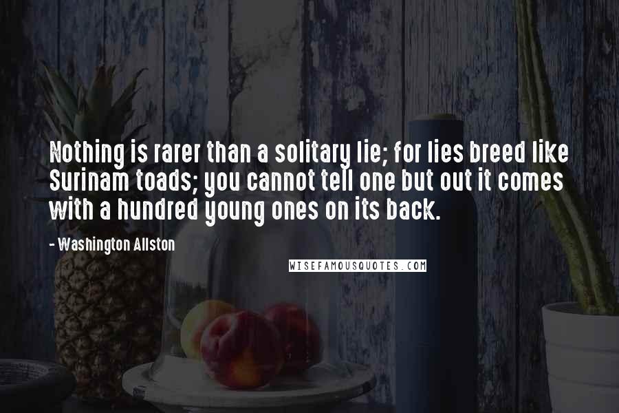 Washington Allston Quotes: Nothing is rarer than a solitary lie; for lies breed like Surinam toads; you cannot tell one but out it comes with a hundred young ones on its back.