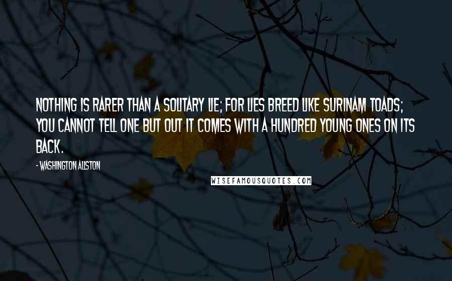 Washington Allston Quotes: Nothing is rarer than a solitary lie; for lies breed like Surinam toads; you cannot tell one but out it comes with a hundred young ones on its back.