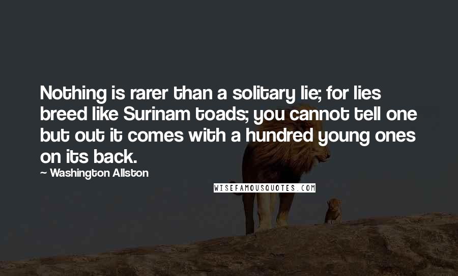 Washington Allston Quotes: Nothing is rarer than a solitary lie; for lies breed like Surinam toads; you cannot tell one but out it comes with a hundred young ones on its back.