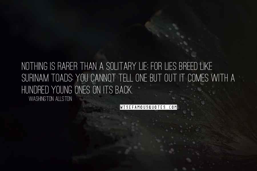 Washington Allston Quotes: Nothing is rarer than a solitary lie; for lies breed like Surinam toads; you cannot tell one but out it comes with a hundred young ones on its back.