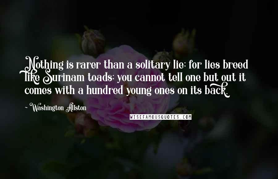 Washington Allston Quotes: Nothing is rarer than a solitary lie; for lies breed like Surinam toads; you cannot tell one but out it comes with a hundred young ones on its back.