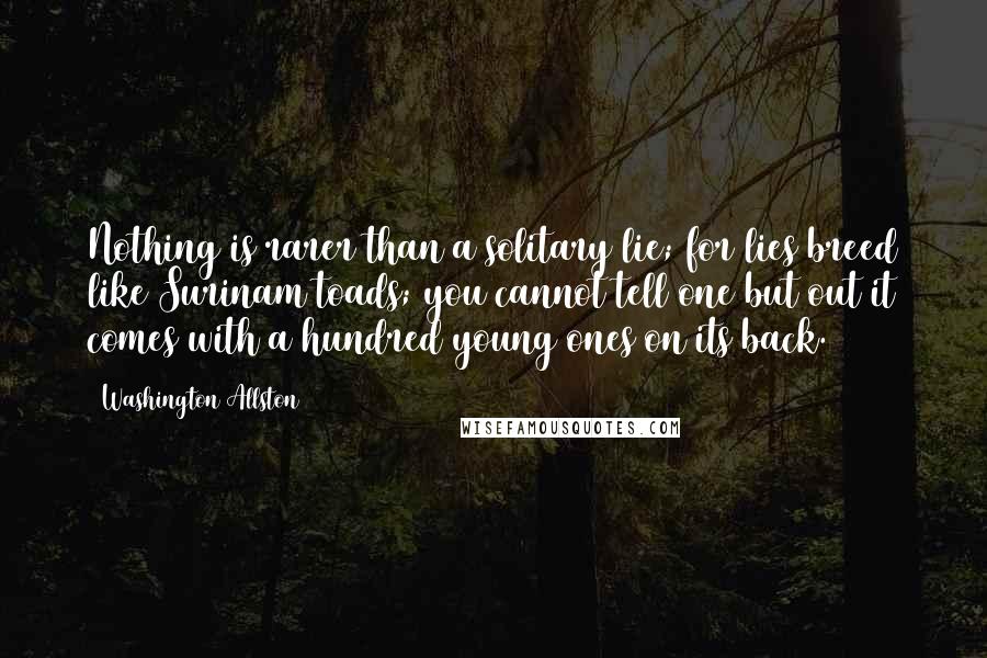 Washington Allston Quotes: Nothing is rarer than a solitary lie; for lies breed like Surinam toads; you cannot tell one but out it comes with a hundred young ones on its back.