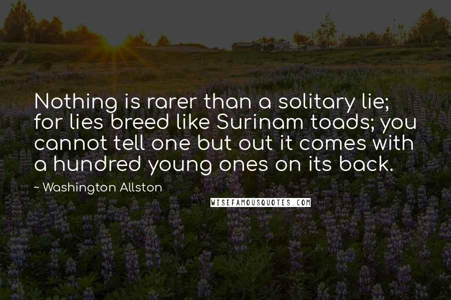 Washington Allston Quotes: Nothing is rarer than a solitary lie; for lies breed like Surinam toads; you cannot tell one but out it comes with a hundred young ones on its back.