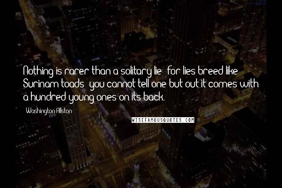 Washington Allston Quotes: Nothing is rarer than a solitary lie; for lies breed like Surinam toads; you cannot tell one but out it comes with a hundred young ones on its back.