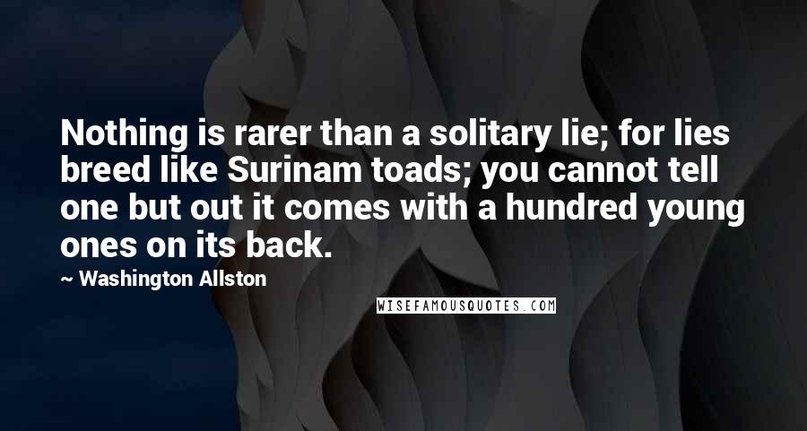 Washington Allston Quotes: Nothing is rarer than a solitary lie; for lies breed like Surinam toads; you cannot tell one but out it comes with a hundred young ones on its back.