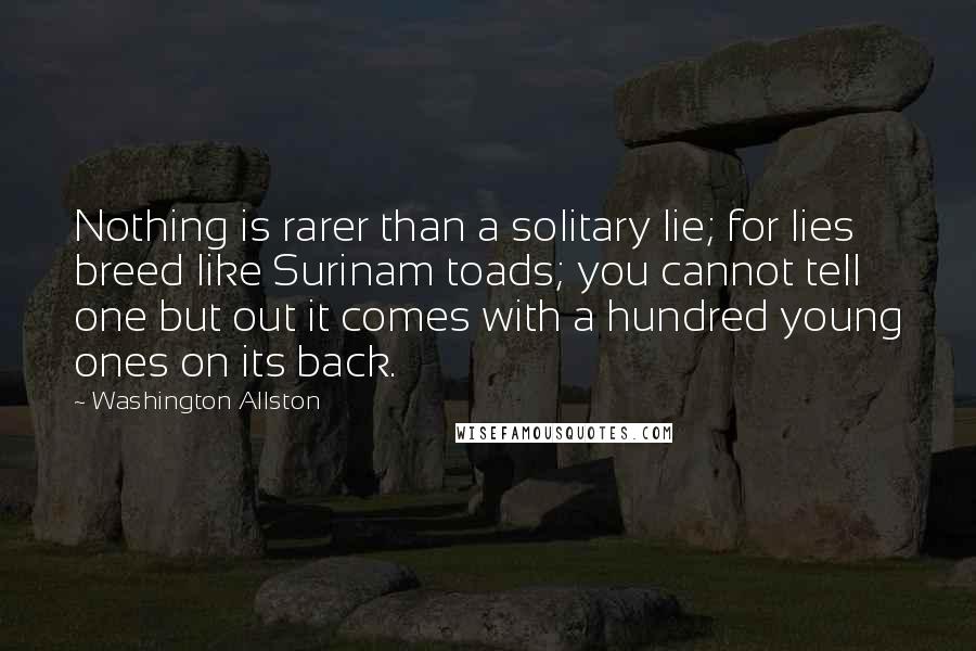 Washington Allston Quotes: Nothing is rarer than a solitary lie; for lies breed like Surinam toads; you cannot tell one but out it comes with a hundred young ones on its back.