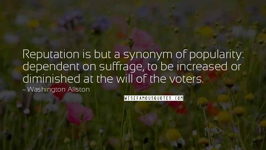 Washington Allston Quotes: Reputation is but a synonym of popularity: dependent on suffrage, to be increased or diminished at the will of the voters.