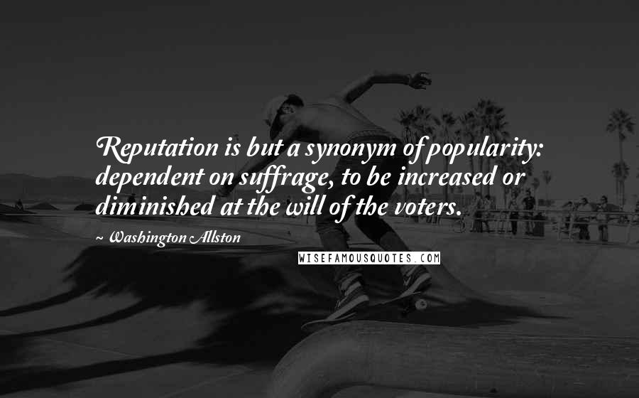 Washington Allston Quotes: Reputation is but a synonym of popularity: dependent on suffrage, to be increased or diminished at the will of the voters.